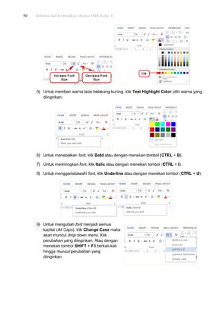 50 Simulasi dan Komunikasi Digital SMK Kelas X
5) Untuk memberi warna latar belakang kuning, klik Text Highlight Color pilih warna yang
diinginkan.
6) Untuk menebalkan font, klik Bold atau dengan menekan tombol (CTRL + B).
7) Untuk memiringkan font, klik Italic atau dengan menekan tombol (CTRL + I).
8) Untuk menggarisbawahi font, klik Underline atau dengan menekan tombol (CTRL + U).
9) Untuk mengubah font menjadi semua
kapital (All Caps), klik Change Case maka
akan muncul drop down menu. Klik
perubahan yang diinginkan. Atau dengan
menekan tombol SHIFT + F3 berkali-kali
hingga muncul perubahan yang
diinginkan.
 
