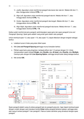 52 Simulasi dan Komunikasi Digital SMK Kelas X
1) Justify, digunakan untuk memformat paragraf rata kanan dan rata kiri. Melalui klik ikon ,
atau menggunakan shotcut CTRL + J.
2) Align Left, digunakan untuk memformat paragraf rata kiri. Melalui klik ikon , atau
menggunakan shortcut CTRL + L.
3) Center, digunakan untuk memformat paragraf rata tengah. Melalui klik ikon , atau
menggunakan shorcut CTRL + E.
4) Align Right, digunakan untuk memformat paragraf rata kanan. Melalui klik ikon , atau
menggunakan shortcut CTRL + R.
Ketika sudah memformat jenis paragraf, pertimbangkan spasi garis dan spasi paragraf (Line and
Paragraph Spacing). Spasi garis adalah ruang antar garis dalam satu paragraf.
Untuk membuat spasi 1.0, atau spasi 1.15, atau spasi 1.5, dapat dilakukan dengan langkah sebagai
berikut.
a. Letakkan kursor di teks yang akan diberi spasi.
b. Klik Line and Paragraf Spacing sehingga muncul tampilan berikut.
c. Pilihlah spasi baris yang dinginkan, terdapat pilihan dari 1.0 sampai dengan 3.0. Untuk
menyesuaikan spasi menjadi Single, atau Double, atau At least, atau Exactly, atau Multiple.
Caranya yaitu dengan klik Line Spacing Option, sehingga tampil kotak dialog sebagai berikut.
d. Klik tombol OK.
Spasi paragraf adalah ruang di antara paragraf satu ke paragraf yang lain. Agar dapat membuat spasi
dengan mudah dengan cara menekan tombol Enter ketika paragraf pertama selesai, sehingga akan
ada ruang di antara paragraf 1 dan paragraf 2. Namun bukan demikian yang dimaksud dengan spasi
paragraf.
 