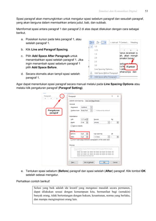 Simulasi dan Komunikasi Digital 53
Spasi paragraf akan memungkinkan untuk mengatur spasi sebelum paragraf dan sesudah paragraf,
yang akan berguna dalam memisahkan antara judul, bab, dan subbab.
Memformat spasi antara paragraf 1 dan paragraf 2 di atas dapat dilakukan dengan cara sebagai
berikut.
a. Posisikan kursor pada teks paragraf 1, atau
setelah paragraf 1.
b. Klik Line and Paragraf Spacing.
c. Pilih Add Space After Paragraph untuk
menambahkan spasi setelah paragraf 1. Jika
ingin menambah spasi sebelum paragraf 1
pilih Add Space Before.
d. Secara otomatis akan tampil spasi setelah
paragraf 1.
Agar dapat menentukan spasi paragraf secara manual melalui pada Line Spacing Options atau
melalui klik pengaturan paragraf (Paragraf Setting).
e. Tentukan spasi sebelum (Before) paragraf dan spasi setelah (After) paragraf. Klik tombol OK
setelah selesai mengatur.
Perhatikan contoh berikut!
Solusi yang baik adalah ide kreatif yang mengatasi masalah secara permanen,
dapat dilakukan sesuai dengan kemampuan kita, bermanfaat bagi (semakin)
banyak orang, tidak bertentangan dengan hukum, kesantunan, norma yang berlaku,
dan mampu menginspirasi orang lain.
 