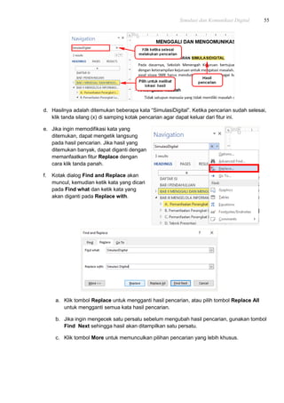 Simulasi dan Komunikasi Digital 55
d. Hasilnya adalah ditemukan beberapa kata “SimulasiDigital”. Ketika pencarian sudah selesai,
klik tanda silang (x) di samping kotak pencarian agar dapat keluar dari fitur ini.
e. Jika ingin memodifikasi kata yang
ditemukan, dapat mengetik langsung
pada hasil pencarian. Jika hasil yang
ditemukan banyak, dapat diganti dengan
memanfaatkan fitur Replace dengan
cara klik tanda panah.
f. Kotak dialog Find and Replace akan
muncul, kemudian ketik kata yang dicari
pada Find what dan ketik kata yang
akan diganti pada Replace with.
a. Klik tombol Replace untuk mengganti hasil pencarian, atau pilih tombol Replace All
untuk mengganti semua kata hasil pencarian.
b. Jika ingin mengecek satu persatu sebelum mengubah hasil pencarian, gunakan tombol
Find Next sehingga hasil akan ditampilkan satu persatu.
c. Klik tombol More untuk memunculkan pilihan pencarian yang lebih khusus.
 