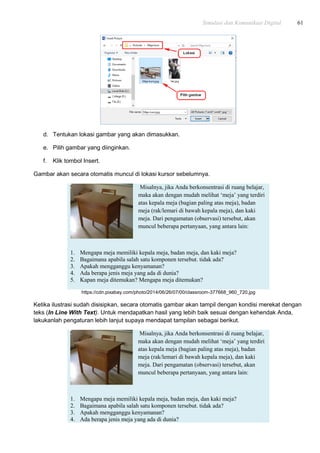 Simulasi dan Komunikasi Digital 61
d. Tentukan lokasi gambar yang akan dimasukkan.
e. Pilih gambar yang diinginkan.
f. Klik tombol Insert.
Gambar akan secara otomatis muncul di lokasi kursor sebelumnya.
Misalnya, jika Anda berkonsentrasi di ruang belajar,
maka akan dengan mudah melihat „meja‟ yang terdiri
atas kepala meja (bagian paling atas meja), badan
meja (rak/lemari di bawah kepala meja), dan kaki
meja. Dari pengamatan (observasi) tersebut, akan
muncul beberapa pertanyaan, yang antara lain:
1. Mengapa meja memiliki kepala meja, badan meja, dan kaki meja?
2. Bagaimana apabila salah satu komponen tersebut. tidak ada?
3. Apakah mengganggu kenyamanan?
4. Ada berapa jenis meja yang ada di dunia?
5. Kapan meja ditemukan? Mengapa meja ditemukan?
https://cdn.pixabay.com/photo/2014/06/26/07/00/classroom-377668_960_720.jpg
Ketika ilustrasi sudah disisipkan, secara otomatis gambar akan tampil dengan kondisi merekat dengan
teks (In Line With Text). Untuk mendapatkan hasil yang lebih baik sesuai dengan kehendak Anda,
lakukanlah pengaturan lebih lanjut supaya mendapat tampilan sebagai berikut.
Misalnya, jika Anda berkonsentrasi di ruang belajar,
maka akan dengan mudah melihat „meja‟ yang terdiri
atas kepala meja (bagian paling atas meja), badan
meja (rak/lemari di bawah kepala meja), dan kaki
meja. Dari pengamatan (observasi) tersebut, akan
muncul beberapa pertanyaan, yang antara lain:
1. Mengapa meja memiliki kepala meja, badan meja, dan kaki meja?
2. Bagaimana apabila salah satu komponen tersebut. tidak ada?
3. Apakah mengganggu kenyamanan?
4. Ada berapa jenis meja yang ada di dunia?
 
