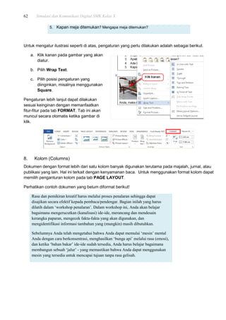 62 Simulasi dan Komunikasi Digital SMK Kelas X
5. Kapan meja ditemukan? Mengapa meja ditemukan?
Untuk mengatur ilustrasi seperti di atas, pengaturan yang perlu dilakukan adalah sebagai berikut.
a. Klik kanan pada gambar yang akan
diatur.
b. Pilih Wrap Text.
c. Pilih posisi pengaturan yang
diinginkan, misalnya menggunakan
Square.
Pengaturan lebih lanjut dapat dilakukan
sesuai keinginan dengan memanfaatkan
fitur-fitur pada tab FORMAT. Tab ini akan
muncul secara otomatis ketika gambar di
klik.
8. Kolom (Columns)
Dokumen dengan format lebih dari satu kolom banyak digunakan terutama pada majalah, jurnal, atau
publikasi yang lain. Hal ini terkait dengan kenyamanan baca. Untuk menggunakan format kolom dapat
memilih penganturan kolom pada tab PAGE LAYOUT.
Perhatikan contoh dokumen yang belum diformat berikut!
Rasa dan pemikiran kreatif harus melalui proses penalaran sehingga dapat
disajikan secara efektif kepada pembaca/pendengar. Bagian inilah yang harus
dilatih dalam „workshop penalaran‟. Dalam workshop ini, Anda akan belajar
bagaimana mengerucutkan (kanalisasi) ide-ide, merancang dan mendesain
kerangka paparan, mengecek fakta-fakta yang akan digunakan, dan
mengidentifikasi informasi tambahan yang (mungkin) masih dibutuhkan.
Sebelumnya Anda telah mengetahui bahwa Anda dapat memulai „mesin‟ mental
Anda dengan cara berkonsentrasi, menghasilkan „bunga api‟ melalui rasa (emosi),
dan ketika „bahan bakar‟ ide-ide sudah tersedia, Anda harus belajar bagaimana
membangun sebuah „jalur‟ - yang memastikan bahwa Anda dapat menggunakan
mesin yang tersedia untuk mencapai tujuan tanpa rasa gelisah.
 