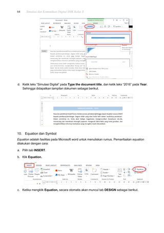 64 Simulasi dan Komunikasi Digital SMK Kelas X
d. Ketik teks “Simulasi Digital” pada Type the document title, dan ketik teks “2016” pada Year.
Sehingga didapatkan tampilan dokumen sebagai berikut.
10. Equation dan Symbol
Equation adalah fasilitas pada Microsoft word untuk menuliskan rumus. Pemanfaatan equation
dilakukan dengan cara:
a. Pilih tab INSERT.
b. Klik Equation.
c. Ketika mengklik Equation, secara otomatis akan muncul tab DESIGN sebagai berikut.
 