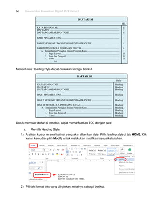 66 Simulasi dan Komunikasi Digital SMK Kelas X
Menentukan Heading Style dapat dilakukan sebagai berikut.
Untuk membuat daftar isi tersebut, dapat memanfaatkan TOC dengan cara:
a. Memilih Heading Style
1) Arahkan kursor ke awal kalimat yang akan diberikan style. Pilih heading style di tab HOME. Klik
kanan kemudian pilih Modify untuk melakukan modifikasi sesuai kebutuhan.
2) Pilihlah format teks yang diinginkan, misalnya sebagai berikut.
 