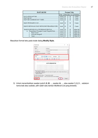 Simulasi dan Komunikasi Digital 67
Masukkan format teks pada kotak dialog Modify Style.
3) Untuk menambahkan awalan judul I, II, III, ..., awalan A, ..., atau awalan 1, 2, 3 ... sebelum
nama bab atau subbab, pilih salah satu bentuk Multilevel List yang tersedia.
 