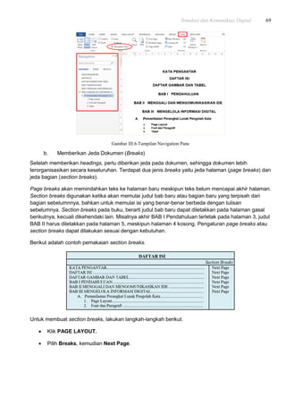 Simulasi dan Komunikasi Digital 69
Gambar III.6.Tampilan Navigation Pane
b. Memberikan Jeda Dokumen (Breaks)
Setelah memberikan headings, perlu diberikan jeda pada dokumen, sehingga dokumen lebih
terorganisasikan secara keseluruhan. Terdapat dua jenis breaks yaitu jeda halaman (page breaks) dan
jeda bagian (section breaks).
Page breaks akan memindahkan teks ke halaman baru meskipun teks belum mencapai akhir halaman.
Section breaks digunakan ketika akan memulai judul bab baru atau bagian baru yang terpisah dari
bagian sebelumnnya, bahkan untuk memulai isi yang benar-benar berbeda dengan tulisan
sebelumnya. Section breaks pada buku, berarti judul bab baru dapat diletakkan pada halaman gasal
berikutnya, kecuali dikehendaki lain. Misalnya akhir BAB I Pendahuluan terletak pada halaman 3, judul
BAB II harus diletakkan pada halaman 5, meskipun halaman 4 kosong. Pengaturan page breaks atau
section breaks dapat dilakukan sesuai dengan kebutuhan.
Berikut adalah contoh pemakaian section breaks.
Untuk membuat section breaks, lakukan langkah-langkah berikut.
 Klik PAGE LAYOUT.
 Pilih Breaks, kemudian Next Page.
 