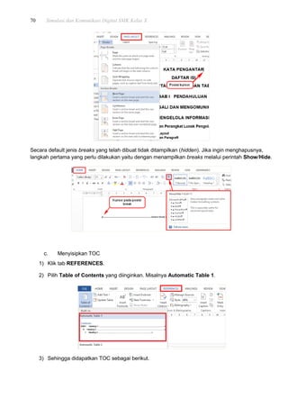 70 Simulasi dan Komunikasi Digital SMK Kelas X
Secara default jenis breaks yang telah dibuat tidak ditampilkan (hidden). Jika ingin menghapusnya,
langkah pertama yang perlu dilakukan yaitu dengan menampilkan breaks melalui perintah Show/Hide.
c. Menyisipkan TOC
1) Klik tab REFERENCES.
2) Pilih Table of Contents yang diinginkan. Misalnya Automatic Table 1.
3) Sehingga didapatkan TOC sebagai berikut.
 