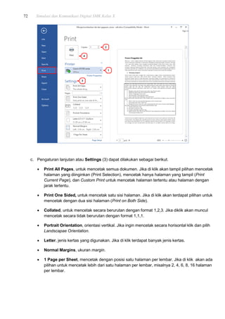 72 Simulasi dan Komunikasi Digital SMK Kelas X
c. Pengaturan lanjutan atau Settings (3) dapat dilakukan sebagai berikut.
 Print All Pages, untuk mencetak semua dokumen. Jika di klik akan tampil pilihan mencetak
halaman yang diinginkan (Print Selection), mencetak hanya halaman yang tampil (Print
Current Page), dan Custom Print untuk mencetak halaman tertentu atau halaman dengan
jarak tertentu.
 Print One Sided, untuk mencetak satu sisi halaman. Jika di klik akan terdapat pilihan untuk
mencetak dengan dua sisi halaman (Print on Both Side).
 Collated, untuk mencetak secara berurutan dengan format 1,2,3. Jika diklik akan muncul
mencetak secara tidak berurutan dengan format 1,1,1.
 Portrait Orientation, orientasi vertikal. Jika ingin mencetak secara horisontal klik dan pilih
Landscapae Orientation.
 Letter, jenis kertas yang digunakan. Jika di klik terdapat banyak jenis kertas.
 Normal Margins, ukuran margin.
 1 Page per Sheet, mencetak dengan posisi satu halaman per lembar. Jika di klik akan ada
pilihan untuk mencetak lebih dari satu halaman per lembar, misalnya 2, 4, 6, 8, 16 halaman
per lembar.
 