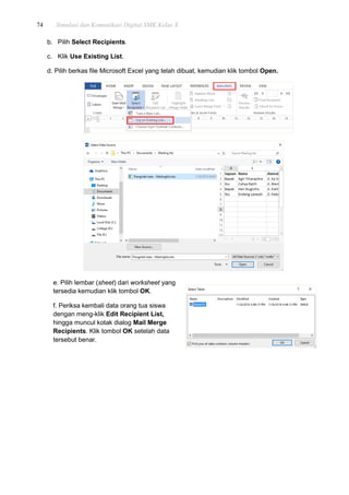 74 Simulasi dan Komunikasi Digital SMK Kelas X
b. Pilih Select Recipients.
c. Klik Use Existing List.
d. Pilih berkas file Microsoft Excel yang telah dibuat, kemudian klik tombol Open.
e. Pilih lembar (sheet) dari worksheet yang
tersedia kemudian klik tombol OK.
f. Periksa kembali data orang tua siswa
dengan meng-klik Edit Recipient List,
hingga muncul kotak dialog Mail Merge
Recipients. Klik tombol OK setelah data
tersebut benar.
 