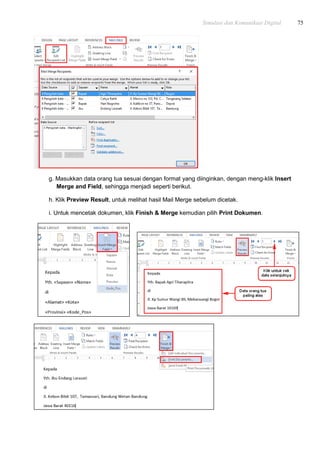 Simulasi dan Komunikasi Digital 75
g. Masukkan data orang tua sesuai dengan format yang diinginkan, dengan meng-klik Insert
Merge and Field, sehingga menjadi seperti berikut.
h. Klik Preview Result, untuk melihat hasil Mail Merge sebelum dicetak.
i. Untuk mencetak dokumen, klik Finish & Merge kemudian pilih Print Dokumen.
 