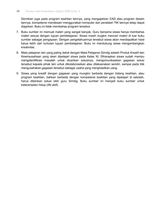 10 Simulasi dan Komunikasi Digital SMK Kelas X
Demikian juga pada program keahlian lainnya, yang mengajarkan CAD atau program desain
lainnya, kompetensi mendesain menggunakan komputer dan peralatan TIK lainnya tetap dapat
diajarkan. Buku ini tidak membahas program tersebut.
7. Buku sumber ini memuat materi yang sangat banyak. Guru bersama siswa hanya membahas
materi sesuai dengan tujuan pembelajaran. Siswa masih mugkin mencari materi di luar buku
sumber sebagai pengayaan. Dengan pengetahuannya tersebut siswa akan mendapatkan hasil
karya lebih dari tuntutan tujuan pembelajaran. Buku ini mendukung siswa mengembangkan
kreativitas.
8. Mata pelajaran lain yang paling dekat dengan Mata Pelajaran Simdig adalah Produk Kreatif dan
Kewirausahaan yang akan dipelajari siswa pada Kelas XI. Diharapkan siswa sudah mampu
mengidentifikasi masalah untuk dicarikan solusinya, mengomunikasikan gagasan solusi
tersebut kepada pihak lain untuk dikolaborasikan atau dilaksanakan sendiri, sampai pada titik
mengusahakan gagasan tersebut sebagai usaha yang menghasilkan uang.
9. Siswa yang kreatif dengan gagasan yang mungkin berbeda dengan bidang keahlian, atau
program keahlian, bahkan berbeda dengan kompetensi keahlian yang dipelajari di sekolah,
harus diberikan solusi oleh guru Simdig. Buku sumber ini menjadi buku sumber untuk
keterampilan hidup (life skill).
 