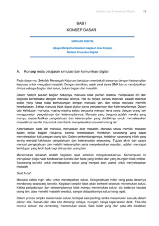 Simulasi dan Komunikasi Digital 11
BAB I
KONSEP DASAR
A. Konsep mata pelajaran simulasi dan komunikasi digital
Pada dasarnya, Sekolah Menengah Kejuruan bertujuan membekali siswanya dengan keterampilan
kejuruan untuk mengatasi masalah. Dengan demikian, sejak awal siswa SMK harus mendudukkan
dirinya sebagai bagian dari solusi, bukan bagian dari masalah.
Dalam hampir seluruh bagian hidupnya, manusia tidak pernah mampu melepaskan diri dari
kegiatan berinteraksi dengan manusia lainnya. Hal itu terjadi karena manusia adalah makhluk
sosial yang harus tetap berhubungan dengan manusia lain, dan setiap manusia memiliki
keterbatasan. Setiap manusia tidak dapat diukur sama pengetahuan dan keterampilannya. Dalam
tata kehidupan manusia, masing-masing selalu berusaha mengisi kerja sama dengan orang lain
menggunakan pengetahuan dan keterampilannya. Manusia yang berguna adalah mereka yang
mampu memanfaatkan pengetahuan dan keterampilan yang dimilikinya untuk menyelesaikan
masalahnya sendiri atau untuk membantu menyelesaikan masalah orang lain.
Keterbatasan pada diri manusia, merupakan akar masalah. Manusia selalu memiliki masalah
dalam setiap bagian hidupnya, karena keterbatasan. Kelebihan seseorang yang dapat
menyelesaikan kekurangan orang lain. Dalam perkembangannya, kelebihan seseorang inilah yang
sering menjadi kekhasan pengetahuan dan keterampilan seseorang. Tujuan akhir dari upaya
mencari pengetahuan dan melatih keterampilan serta menyelesaikan masalah, adalah mencapai
kehidupan yang lebih baik bagi dirinya dan orang lain.
Menemukan masalah adalah kegiatan awal sebelum menyelesaikannya. Kemampuan ini
merupakan kerja nalar berdasarkan kondisi dan fakta yang terlihat dan yang mungkin tidak terlihat.
Seseorang berpikir untuk mendapatkan solusi yang menjadi arah utama untuk menyelesaikan
masalah
Saat A-ha!
Manusia selalu ingin tahu untuk mendapatkan solusi. Keingintahuan inilah yang pada dasarnya
mendorong seseorang berpikir. Kegiatan berpikir tidak akan berhenti sebelum menemukan solusi.
Ketika pengetahuan dan keterampilannya tidak mampu menemukan solusi, dia bertanya kepada
orang lain, atau meneliti masalah tersebut, sampai didapatkannya solusi yang tepat.
Dalam proses berpikir menemukan solusi, terdapat saat penting, ketika menemukan sesuatu dalam
pikiran kita. Seolah-olah otak kita diterangi cahaya, mungkin hanya sepersekian detik. Tiba-tiba
muncul sebuah ide cemerlang, menemukan solusi. Saat itulah yang oleh para ahli dikatakan
SIMULASI DIGITAL
Upaya Mengomunikasikan Gagasan atau Konsep
Melalui Presentasi Digital
 