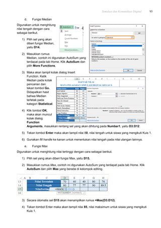 Simulasi dan Komunikasi Digital 95
d. Fungsi Median
Digunakan untuk menghitung
nilai tengah dengan cara
sebagai berikut.
1) Pilih sel yang akan
diberi fungsi Median,
yaitu D14.
2) Masukkan rumus
Median, contoh ini digunakan AutoSum yang
terdapat pada tab Home. Klik AutoSum dan
pilih More Functions.
3) Maka akan tampil kotak dialog Insert
Function. Ketik
Median pada kotak
pencarian dan
tekan tombol Go.
Didapatkan hasil
bahwa Median
terletak pada
kategori Statistical.
4) Klik tombol OK,
maka akan muncul
kotak dialog
Function
Arguments, masukkan rentang sel yang akan dihitung pada Number1, yaitu D3:D12.
5) Tekan tombol Enter maka akan tampil nilai 80, nilai tengah untuk siswa yang mengikuti Kuis 1.
6) Gunakan fill handle ke kanan untuk menentukan nilai tengah pada nilai ulangan lainnya.
e. Fungsi Max
Digunakan untuk menghitung nilai tertinggi dengan cara sebagai berikut.
1) Pilih sel yang akan diberi fungsi Max, yaitu D15.
2) Masukkan rumus Max, contoh ini digunakan AutoSum yang terdapat pada tab Home. Klik
AutoSum dan pilih Max yang berada di kelompok editing.
3) Secara otomatis sel D15 akan menampilkan rumus =Max(D3:D12).
4) Tekan tombol Enter maka akan tampil nilai 85, nilai maksimum untuk siswa yang mengikuti
Kuis 1.
 