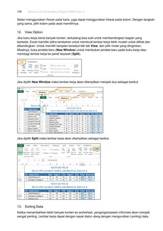 100 Simulasi dan Komunikasi Digital SMK Kelas X
Selain menggunakan freeze pada baris, juga dapat menggunakan freeze pada kolom. Dengan langkah
yang sama, pilih kolom pada awal memilihnya.
12. View Option
Jika buku kerja berisi banyak konten, terkadang bisa sulit untuk membandingkan bagian yang
berbeda. Excel memiliki piliha tambahan untuk membuat lembar kerja lebih mudah untuk dilihat dan
dibandingkan. Untuk memilih tampilan tersebut klik tab View, dan pilih mode yang diinginkan.
Misalnya, buka jendela baru (New Window) untuk membukan jendela baru pada buku kerja atau
membagi lembar kerja ke panel terpisah (Split).
Jika dipilih New Window maka lembar kerja akan ditampilkan menjadi dua sebagai berikut.
Jika dipilih Split maka lembar kerja akan ditampilkan sebagai berikut.
13. Sorting Data
Ketika menambahkan lebih banyak konten ke worksheet, pengorganisasian informasi akan menjadi
sangat penting. Lembar kerja dapat dengan cepat diatur ulang dengan mengurutkan (sorting) data.
 