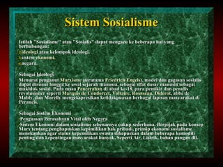 Sistem Sosialisme Istilah "Sosialisme" atau "Sosialis" dapat   mengacu ke beberapa hal yang berhubungan: ideologi  atau kelompok ideologi. sistem  ekonomi . negara. Sebagai Ideologi Menurut penganut  Marxisme  (terutama  Friedrich Engels ), model dan gagasan sosialis dapat dirunut hingga ke awal sejarah manusia, sebagai sifat dasar manusia sebagai makhluk sosial. Pada masa  Pencerahan  di abad ke-18, para pemikir dan penulis revolusioner seperti  Marquis de Condorcet ,  Voltaire ,  Rousseau ,  Diderot , abbé de Mably, dan Morelly mengekspresikan ketidakpuasan berbagai lapisan masyarakat di Perancis. Sebagai Sistem Ekonomi Penguasan Perusahaan Vital oleh Negara Sistem Ekonomi dalam sosialisme sebenarnya cukup sederhana. Berpijak pada konsep Marx tentang penghapuskan kepimilikan hak pribadi, prinsip ekonomi sosialisme menekankan agar status kepemilikan swasta dihapuskan dalam beberapa komoditi penting dan kepentingan masyarakat banyak, Seperti Air, Listrik, bahan pangan dll. 