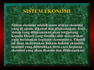 SISTEM EKONOMI Sistem ekonomi adalah suatu aturan ekonomi yang di susun, dikawal dan dilaksanakan. Jenis sistem yang dilaksanakan akan tergantung kepada filosofi yang dimiliki oleh masyarakat yang melakukan kegiatan ekonominya. Filosofi ini akan menentukan hukum-hukum ekonomi, institusi yang dibutuhkan serta cara kegiatan ekonomi yang akan disusun dan dilaksanakan. 