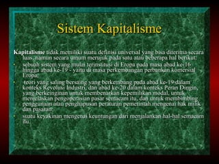 Sistem Kapitalisme Kapitalisme  tidak memiliki suatu definisi universal yang bisa diterima secara luas, namun secara umum merujuk pada satu atau beberapa hal berikut: sebuah sistem yang mulai terinstitusi di Eropa pada masa abad ke-16 hingga abad ke-19 - yaitu di masa perkembangan perbankan komersial Eropa, teori yang saling bersaing yang berkembang pada abad ke-19 dalam konteks Revolusi Industri, dan abad ke-20 dalam konteks Peran Dingin, yang berkeinginan untuk membenarkan kepemilikan modal, untuk menjelaskan pengoperasian pasar semacam itu, dan untuk membimbing penggunaan atau penghapusan peraturan pemerintah mengenai hak milik dan pasaran.  suatu keyakinan mengenai keuntungan dari menjalankan hal-hal semacam itu.  