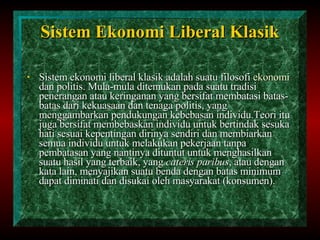 Sistem  E konomi  L iberal  K lasik Sistem ekonomi liberal klasik adalah suatu filosofi  ekonomi  dan politis. Mula-mula ditemukan pada suatu tradisi penerangan atau keringanan yang bersifat membatasi batas-batas dari kekuasaan dan tenaga politis, yang menggambarkan pendukungan kebebasan individu.Teori itu juga bersifat membebaskan individu untuk bertindak sesuka hati sesuai kepentingan dirinya sendiri dan membiarkan semua individu untuk melakukan pekerjaan tanpa pembatasan yang nantinya dituntut untuk menghasilkan suatu hasil yang terbaik, yang  cateris paribus , atau dengan kata lain, menyajikan suatu benda dengan batas minimum dapat diminati dan disukai oleh masyarakat (konsumen). 