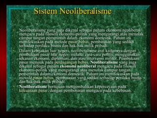 Sistem Neoliberalisme Neoliberalisme yang juga dikenal sebagai paham ekonomi neoliberal mengacu pada filosofi ekonomi-politik yang mengurangi atau menolak campur tangan pemerintah dalam ekonomi domestik. Paham ini memfokuskan pada metode  pasar bebas , pembatasan yang sedikit terhadap perilaku bisnis dan hak-hak milik pribadi. Dalam kebijakan luar negeri, neoliberalisme erat kaitannya dengan pembukaan pasar luar negeri melalui cara-cara politis, menggunakan tekanan ekonomi, diplomasi, dan/atau intervensi militer. Pembukaan pasar merujuk pada  perdagangan bebas .  Neoliberalisme  yang juga dikenal sebagai paham  ekonomi neoliberal  mengacu pada filosofi ekonomi-politik yang mengurangi atau menolak campur tangan pemerintah dalam ekonomi domestik. Paham ini memfokuskan pada metode  pasar bebas , pembatasan yang sedikit terhadap perilaku bisnis dan hak-hak milik pribadi. Neoliberalisme  bertujuan mengembalikan kepercayaan pada  kekuasaan   pasar , dengan pembenaran mengacu pada kebebasan. 