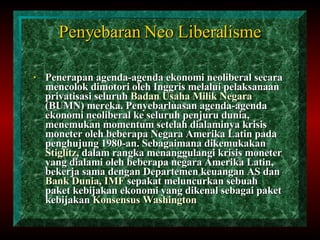 Penyebaran Neo Liberalisme Penerapan agenda-agenda ekonomi neoliberal secara mencolok dimotori oleh Inggris melalui pelaksanaan privatisasi seluruh  Badan Usaha Milik Negara  (BUMN) mereka. Penyebarluasan agenda-agenda ekonomi neoliberal ke seluruh penjuru dunia, menemukan momentum setelah dialaminya krisis moneter oleh beberapa Negara Amerika Latin pada penghujung 1980-an. Sebagaimana dikemukakan  Stiglitz , dalam rangka menanggulangi krisis moneter yang dialami oleh beberapa negara Amerika Latin, bekerja sama dengan Departemen keuangan AS dan  Bank Dunia ,  IMF  sepakat meluncurkan sebuah paket kebijakan ekonomi yang dikenal sebagai paket kebijakan  Konsensus Washington   
