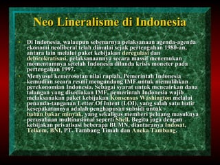 Neo Lineralisme  di Indonesia Di Indonesia, walaupun sebenarnya pelaksanaan agenda-agenda ekonomi neoliberal telah dimulai sejak pertengahan 1980-an, antara lain melalui paket kebijakan  deregulasi  dan  debirokratisasi , pelaksanaannya secara massif menemukan momentumnya setelah Indonesia dilanda krisis moneter pada pertengahan 1997. Menyusul kemerosotan nilai rupiah, Pemerintah Indonesia kemudian secara resmi mengundang IMF untuk memulihkan perekonomian Indonesia. Sebagai syarat untuk mencairkan dana talangan yang disediakan IMF, pemerintah Indonesia wajib melaksanakan paket kebijakan  Konsensus Washington  melalui penanda-tanganan Letter Of Intent (LOI), yang salah satu butir kesepakatannya adalah penghapusan subsidi untuk  bahan bakar minyak , yang sekaligus memberi peluang masuknya perusahaan multinasional seperti  Shell . Begitu juga dengan kebijakan privatisasi beberapa BUMN, diantaranya  Indosat ,  Telkom ,  BNI , PT. Tambang Timah dan  Aneka Tambang . 