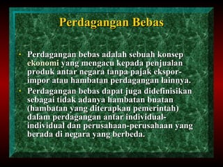 Perdagangan Bebas Perdagangan bebas adalah sebuah konsep  ekonomi  yang mengacu kepada penjualan produk antar negara tanpa pajak ekspor-impor atau hambatan perdagangan lainnya. Perdagangan bebas dapat juga didefinisikan sebagai tidak adanya hambatan buatan (hambatan yang diterapkan pemerintah) dalam perdagangan antar individual-individual dan perusahaan-perusahaan yang berada di negara yang berbeda. 