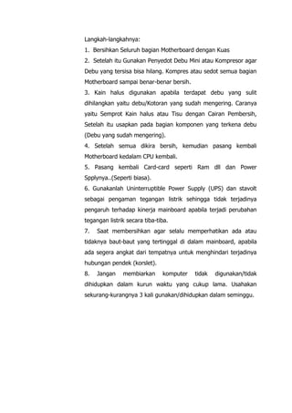 Langkah-langkahnya:
1. Bersihkan Seluruh bagian Motherboard dengan Kuas
2. Setelah itu Gunakan Penyedot Debu Mini atau Kompresor agar
Debu yang tersisa bisa hilang. Kompres atau sedot semua bagian
Motherboard sampai benar-benar bersih.
3. Kain halus digunakan apabila terdapat debu yang sulit
dihilangkan yaitu debu/Kotoran yang sudah mengering. Caranya
yaitu Semprot Kain halus atau Tisu dengan Cairan Pembersih,
Setelah itu usapkan pada bagian komponen yang terkena debu
(Debu yang sudah mengering).
4. Setelah semua dikira bersih, kemudian pasang kembali
Motherboard kedalam CPU kembali.
5. Pasang kembali Card-card seperti Ram dll dan Power
Spplynya..(Seperti biasa).
6. Gunakanlah Uninterruptible Power Supply (UPS) dan stavolt
sebagai pengaman tegangan listrik sehingga tidak terjadinya
pengaruh terhadap kinerja mainboard apabila terjadi perubahan
tegangan listrik secara tiba-tiba.
7. Saat membersihkan agar selalu memperhatikan ada atau
tidaknya baut-baut yang tertinggal di dalam mainboard, apabila
ada segera angkat dari tempatnya untuk menghindari terjadinya
hubungan pendek (korslet).
8. Jangan membiarkan komputer tidak digunakan/tidak
dihidupkan dalam kurun waktu yang cukup lama. Usahakan
sekurang-kurangnya 3 kali gunakan/dihidupkan dalam seminggu.
 
