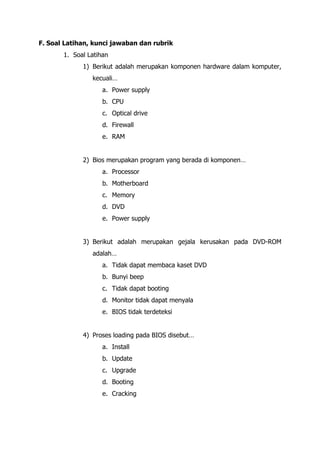 F. Soal Latihan, kunci jawaban dan rubrik
1. Soal Latihan
1) Berikut adalah merupakan komponen hardware dalam komputer,
kecuali…
a. Power supply
b. CPU
c. Optical drive
d. Firewall
e. RAM
2) Bios merupakan program yang berada di komponen…
a. Processor
b. Motherboard
c. Memory
d. DVD
e. Power supply
3) Berikut adalah merupakan gejala kerusakan pada DVD-ROM
adalah…
a. Tidak dapat membaca kaset DVD
b. Bunyi beep
c. Tidak dapat booting
d. Monitor tidak dapat menyala
e. BIOS tidak terdeteksi
4) Proses loading pada BIOS disebut…
a. Install
b. Update
c. Upgrade
d. Booting
e. Cracking
 