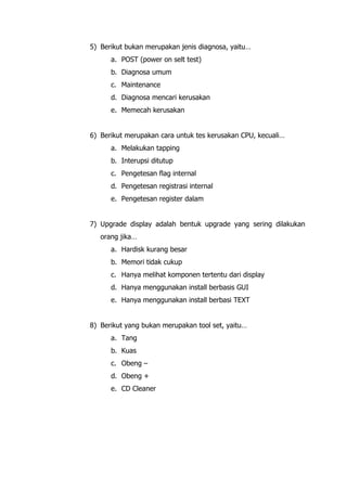 5) Berikut bukan merupakan jenis diagnosa, yaitu…
a. POST (power on selt test)
b. Diagnosa umum
c. Maintenance
d. Diagnosa mencari kerusakan
e. Memecah kerusakan
6) Berikut merupakan cara untuk tes kerusakan CPU, kecuali…
a. Melakukan tapping
b. Interupsi ditutup
c. Pengetesan flag internal
d. Pengetesan registrasi internal
e. Pengetesan register dalam
7) Upgrade display adalah bentuk upgrade yang sering dilakukan
orang jika…
a. Hardisk kurang besar
b. Memori tidak cukup
c. Hanya melihat komponen tertentu dari display
d. Hanya menggunakan install berbasis GUI
e. Hanya menggunakan install berbasi TEXT
8) Berikut yang bukan merupakan tool set, yaitu…
a. Tang
b. Kuas
c. Obeng –
d. Obeng +
e. CD Cleaner
 