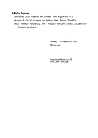 G.Daftar Pustaka
Patwiyanto, 2019. Komputer dan Jaringan Dasar. Yogyakarta:ANDI
Novianto,Andi,2018. Komputer dan Jaringan Dasar. Jakarta:ERLANGGA
Pusat Penilaian Pendidikan, 2019. Panduan Penilaian Kinerja. Jakarta:Pusat
Penelitian Pendidikan
Sorong, 21 September 2020
Mahasiswa,
Wawan Aris Prasetyo, ST
NIM. 209012495051
 