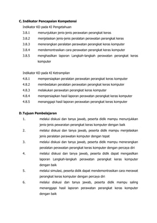 C. Indikator Pencapaian Kompetensi
Indikator KD pada KI Pengetahuan
3.8.1 menunjukkan jenis-jenis perawatan perangkat keras
3.8.2 menjelaskan jenis-jenis peralatan perawatan perangkat keras
3.8.3 menerangkan peralatan perawatan perangkat keras komputer
3.8.4 mendemontrasikan cara perawatan perangkat keras komputer
3.8.5 menghasilkan laporan Langkah-langkah perawatan perangkat keras
komputer
Indikator KD pada KI Ketrampilan
4.8.1 mempersiapkan peralatan perawatan perangkat keras komputer
4.8.2 membedakan peralatan perawatan perangkat keras komputer
4.8.3 melakukan perawatan perangkat keras komputer
4.8.4 mempersiapkan hasil laporan perawatan perangkat keras komputer
4.8.5 menanggapi hasil laporan perawatan perangkat keras komputer
D.Tujuan Pembelajaran
1. melalui diskusi dan tanya jawab, peserta didik mampu menunjukkan
jenis-jenis pewaratan perangkat keras komputer dengan baik
2. melalui diskusi dan tanya jawab, peserta didik mampu menjelaskan
jenis peralatan perawatan komputer dengan tepat
3. melalui diskusi dan tanya jawab, peserta didik mampu menerangkan
peralatan perawatan perangkat keras komputer dengan percaya diri
4. melalui diskusi dan tanya jawab, peserta didik dapat mengasilkan
laporan Langkah-langkah perawatan perangkat keras komputer
dengan baik
5. melalui simulasi, peserta didik dapat mendemontrasikan cara merawat
perangkat keras komputer dengan percaya diri
6. melalui diskusi dan tanya jawab, peserta didik mampu saling
menanggapi hasil laporan perawatan perangkat keras komputer
dengan baik
 