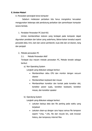 E. Uraian Materi
A. Perawatan perangkat keras komputer
Sebelum melakukan perbaikan kita harus mengetahui kerusakan
menggunakan beberapa alat pendukung perbaikan dan pemeriksaan komputer
secara berkala.
1. Peralatan Perawatan PC (tool Kit)
Unrtuk membersihkan kotoran yang terdapat pada komputer dapat
digunakan peralatan dan bahan yang sederhana, Bahan-bahan tersebut seperti
penyedot debu mini, kain dan cairan pembersih, kuas disk dan cd cleaner, tang
dan penjepit
2. Metode perawatan PC
2.1. Metode Perawatan Aktif
Terdapat dua macam metode perawatan PC, Metode tersebt sebagai
berikut:
a) Non Operating System
Langkah yang dilakukan sebagai berikut:
• Membersihkan debu CPU dan monitor dengan vacuum
cleaner
• Membersihkan keyboard dan mouse
• Membersihkan konektor dan kontak pada konektor slot,
konektor power suply, konektor keyboard, konektor
mouse, dan konektor speaker
b) Operatyng System
Langkah yang dilakukan sebagai berikut:
• Lakukan backup data dan file penting pada waktu yang
terjadwal
• Lakukan clean-up dengan cara hapus semua file temporer
seperti *.tmp, *.chk, file dari recycle bin, web browser
history, dan temporary internet files
 