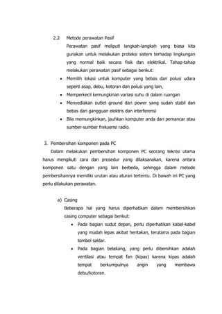 2.2 Metode perawatan Pasif
Perawatan pasif meliputi langkah-langkah yang biasa kita
gunakan untuk melakukan proteksi sistem terhadap lingkungan
yang normal baik secara fisik dan elektrikal. Tahap-tahap
melakukan perawatan pasif sebagai berikut:
• Memilih lokasi untuk komputer yang bebas dari polusi udara
seperti asap, debu, kotoran dan polusi yang lain,
• Memperkecil kemungkinan variasi suhu di dalam ruangan
• Menyediakan outlet ground dari power yang sudah stabil dan
bebas dari gangguan elektris dan interferensi
• Bila memungkinkan, jauhkan komputer anda dari pemancar atau
sumber-sumber frekuensi radio.
3. Pembersihan komponen pada PC
Dalam melakukan pembersihan komponen PC seorang teknisi utama
harus mengikuti cara dan prosedur yang dilaksanakan, karena antara
komponen satu dengan yang lain berbeda, sehingga dalam metode
pembersihannya memiliki urutan atau aturan tertentu. Di bawah ini PC yang
perlu dilakukan perawatan.
a) Casing
Beberapa hal yang harus diperhatikan dalam membersihkan
casing computer sebagai berikut:
• Pada bagian sudut depan, perlu diperhatikan kabel-kabel
yang mudah lepas akibat hentakan, terutama pada bagian
tombol saklar.
• Pada bagian belakang, yang perlu dibersihkan adalah
ventilasi atau tempat fan (kipas) karena kipas adalah
tempat berkumpulnya angin yang membawa
debu/kotoran.
 