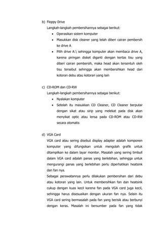 b) Floppy Drive
Langkah-langkah pembersihannya sebagai berikut:
• Operasikan sistem komputer
• Masukkan disk cleaner yang telah diberi cairan pembersih
ke drive A
• Pilih drive A: sehingga komputer akan membaca drive A,
karena piringan disket diganti dengan kertas tisu yang
diberi cairan pembersih, maka head akan tersentuh oleh
tisu tersebut sehingga akan membersihkan head dari
kotoran debu atau kotoran yang lain
c) CD-ROM dan CD-RW
Langkah-langkah pembersihannya sebagai berikut:
• Nyalakan komputer
• Setelah itu masukkan CD Cleaner, CD Cleaner berputar
dengan sikat atau sirip yang melekat pada disk akan
menyikat optic atau lensa pada CD-ROM atau CD-RW
secara otomatis
d) VGA Card
VGA card atau sering disebut display adapter adalah komponen
komputer yang difungsikan untuk mengolah grafik untuk
ditampilkan ke dalam layar monitor. Masalah yang sering timbull
dalam VGA card adalah panas yang berlebihan, sehingga untuk
mengurangi panas yang berlebihan perlu diperhatikan heatsink
dan fan nya.
Sebagai perawatannya perlu dilakukan pembersihan dari debu
atau kotoran yang lain. Untuk membersihkan fan dan heatsink
cukup dengan kuas kecil karena fan pada VGA card juga kecil,
sehingga harus disesuaikan dengan ukuran fan nya. Selain itu
VGA card sering bermasalah pada fan yang berisik atau berbunyi
dengan keras. Masalah ini bersumber pada fan yang tidak
 