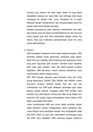 kencang atau putaran fan tidak stabil. Selain itu juga dapat
disebabkan dudukan fan yang tidak kuat sehingga tidak dapat
menopang fan dengan baik. Untuk mengatasi hal ini dapat
dilakukan dengan membersihkan, dan mengencangkan posisi fan
dengan tepat sesuai dengan posisinya
Sebagai perawatannya perlu dilakukan pembersihan dari debu
atau kotoran yang lain dalam membersihkannya fan dan heat sink
cukup dengan kuas kecil harus disesuaikan dengan ukuran fan
(kipas). Bisa juga melakukan penngencangan posisi fan yang
sesuai pada posisinya.
e) Memory
RAM merupakan komponen primer dalam sebuah komputer. RAM
bertindak sebagai media penyimpan sementara pada sistem.
Besar kecil nya kapasitas RAM tergantung dari kebutuhan sistem
yang akan digunakan oleh program. Semakin besar kapasitas
RAM maka akan semakin cepat dan stabil program tersebut
dijalankan. RAM bermacam macam jenisnya diantaranya yang
masih beredar adalah sebagai berikut:
EDO RAM (banyak dijumpai pada komputer lama dan mulai
jarang ditemukan), SDRAM, DDR SDRAM, dan RDRAM. Antara
jenis-jenis tersebut berbeda bentuk fisik dan slot pad
motherboard nya. RAM perlu dilakukan perawatan agar selalu
bekerja dengan optimal. Gangguan pada RAM terletak pada
konektor atau kaki-kakinya, dimana jika RAM sering dilepas dan
tersentuh oleh tangan dapat menyebabkan korosi bahkan RAM
dapat rusak akibat listrik statis.
Untuk membersihkan RAM dari korosi akibat sentuhan tangan
dapat dilakukan dengan menggunakan cairan pembersih atau
cukup dengan karet penghapus dengan cara menggosokan pada
kaki RAM. Selain itu juga perlu diperhatikan pemasangan pada
slot RAM, perlu dipastikan RAM tertancap dengan sempurna
 