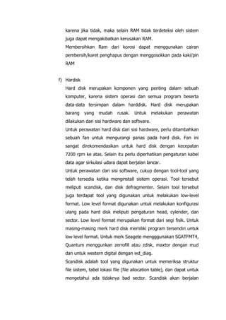 karena jika tidak, maka selain RAM tidak terdeteksi oleh sistem
juga dapat mengakibatkan kerusakan RAM.
Membersihkan Ram dari korosi dapat menggunakan cairan
pembersih/karet penghapus dengan menggosokkan pada kaki/pin
RAM
f) Hardisk
Hard disk merupakan komponen yang penting dalam sebuah
komputer, karena sistem operasi dan semua program beserta
data-data tersimpan dalam harddisk. Hard disk merupakan
barang yang mudah rusak. Untuk melakukan perawatan
dilakukan dari sisi hardware dan software.
Untuk perawatan hard disk dari sisi hardware, perlu ditambahkan
sebuah fan untuk mengurangi panas pada hard disk. Fan ini
sangat direkomendasikan untuk hard disk dengan kecepatan
7200 rpm ke atas. Selain itu perlu diperhatikan pengaturan kabel
data agar sirkulasi udara dapat berjalan lancar.
Untuk perawatan dari sisi software, cukup dengan tool-tool yang
telah tersedia ketika menginstall sistem operasi. Tool tersebut
meliputi scandisk, dan disk defragmenter. Selain tool tersebut
juga terdapat tool yang digunakan untuk melakukan low-level
format. Low level format digunakan untuk melakukan konfigurasi
ulang pada hard disk meliputi pengaturan head, cylender, dan
sector. Low level format merupakan format dari segi fisik. Untuk
masing-masing merk hard disk memiliki program tersendiri untuk
low level format. Untuk merk Seagete mengggunakan SGATFMT4,
Quantum menggunkan zerrofill atau zdisk, maxtor dengan mud
dan untuk western digital dengan wd_diag.
Scandisk adalah tool yang digunakan untuk memeriksa struktur
file sistem, tabel lokasi file (file allocation table), dan dapat untuk
mengetahui ada tidaknya bad sector. Scandisk akan berjalan
 