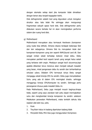 dengan otomatis setiap start jika komputer tidak dimatikan
dengan benar atau terjadi kegagalan listrik.
Disk defragmenter adalah tool yang digunakan untuk mengatur
struktur atau tata letak file sehingga akan mengurangi
fragmentasi sebuah space hard disk. Disk defragmenter perlu
dilakukan secara berkala hal ini akan meningkatkan performa
sistem dan ruang hard disk.
g) Motherboard
Motherboard merupakan atau termasuk Hardware (komponen
yang nyata bisa dilihat). Dimana disana terdapat beberapa Slot
dan lain sebagainya. Dimana Slot itu merupakan letak dari
komponen-komponen yang lain seperti RAM,Sound card dll. Dan
sangat rentan sekali terhadap kotoran misal debu. Debu
merupakan partikel kecil seperti tanah yang sangat halus sekali
yang terbawa oleh angin. Meskipun sangat kecil ukurannya,tapi
apabila dibiarkan terus menerus akan menjadi sebuah masalah
yang besar, misal pengerasan debu itu sendiri dan terhambatnya
sirkulasi udara. Didalam CPU termasuk isinya Debu sangat
mengaggu sekali kinerja CPU itu sendiri. Debu juga menyebabkan
Suhu yang ada di dalam CPU meningkat drastis. sehingga
menggangu kinerja CPU/Komputer itu sendiri. Sehingga perlu
penanganan khusus pada masalah Debu ini.
Pada Motherboard, Debu juga menjadi musuh baginya.Knapa
tidak, seperti yang saya utarakan tadi yaitu dapat meningkatkan
suhu dan menghambat kinerja komponen itu sendiri. sebelum
Melakukan perawatan Motherboard, maka terlebih dahulu kita
siapkan alat-alat nya, yaitu
1. Kuas
2. Tisu/Kain halus ini kadang diperlukan kadang tidak
3. Penyedot Debu Mini bisa juga menggunakan Kompresor.
 