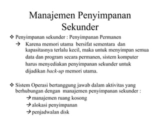 Manajemen Penyimpanan
Sekunder
Penyimpanan sekunder : Penyimpanan Permanen
Karena memori utama bersifat sementara dan
kapasitasnya terlalu kecil, maka untuk menyimpan semua
data dan program secara permanen, sistem komputer
harus menyediakan penyimpanan sekunder untuk
dijadikan back-up memori utama.
Sistem Operasi bertanggung jawab dalam aktivitas yang
berhubungan dengan manajemen penyimpanan sekunder :
manajemen ruang kosong
alokasi penyimpanan
penjadwalan disk
 