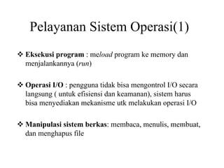 Pelayanan Sistem Operasi(1)
Eksekusi program : meload program ke memory dan
menjalankannya (run)
Operasi I/O : pengguna tidak bisa mengontrol I/O secara
langsung ( untuk efisiensi dan keamanan), sistem harus
bisa menyediakan mekanisme utk melakukan operasi I/O
Manipulasi sistem berkas: membaca, menulis, membuat,
dan menghapus file
 