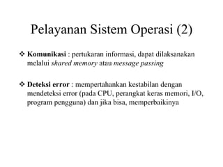 Pelayanan Sistem Operasi (2)
Komunikasi : pertukaran informasi, dapat dilaksanakan
melalui shared memory atau message passing
Deteksi error : mempertahankan kestabilan dengan
mendeteksi error (pada CPU, perangkat keras memori, I/O,
program pengguna) dan jika bisa, memperbaikinya
 