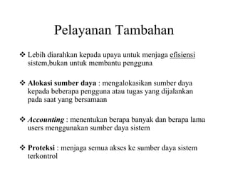 Pelayanan Tambahan
Lebih diarahkan kepada upaya untuk menjaga efisiensi
sistem,bukan untuk membantu pengguna
Alokasi sumber daya : mengalokasikan sumber daya
kepada beberapa pengguna atau tugas yang dijalankan
pada saat yang bersamaan
Accounting : menentukan berapa banyak dan berapa lama
users menggunakan sumber daya sistem
Proteksi : menjaga semua akses ke sumber daya sistem
terkontrol
 