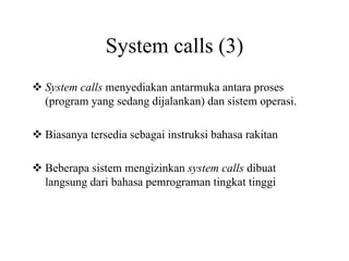 System calls (3)
System calls menyediakan antarmuka antara proses
(program yang sedang dijalankan) dan sistem operasi.
Biasanya tersedia sebagai instruksi bahasa rakitan
Beberapa sistem mengizinkan system calls dibuat
langsung dari bahasa pemrograman tingkat tinggi
 