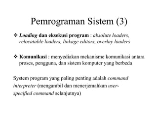Pemrograman Sistem (3)
Loading dan eksekusi program : absolute loaders,
relocatable loaders, linkage editors, overlay loaders
Komunikasi : menyediakan mekanisme komunikasi antara
proses, pengguna, dan sistem komputer yang berbeda
System program yang paling penting adalah command
interpreter (mengambil dan menerjemahkan user-
specified command selanjutnya)
 