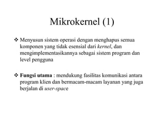 Mikrokernel (1)
Menyusun sistem operasi dengan menghapus semua
komponen yang tidak esensial dari kernel, dan
mengimplementasikannya sebagai sistem program dan
level pengguna
Fungsi utama : mendukung fasilitas komunikasi antara
program klien dan bermacam-macam layanan yang juga
berjalan di user-space
 