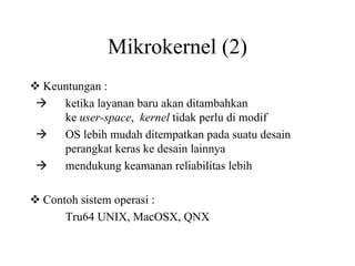 Mikrokernel (2)
Keuntungan :
ketika layanan baru akan ditambahkan
ke user-space, kernel tidak perlu di modif
OS lebih mudah ditempatkan pada suatu desain
perangkat keras ke desain lainnya
mendukung keamanan reliabilitas lebih
Contoh sistem operasi :
Tru64 UNIX, MacOSX, QNX
 