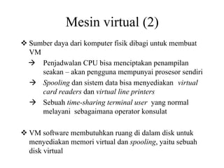 Mesin virtual (2)
Sumber daya dari komputer fisik dibagi untuk membuat
VM
Penjadwalan CPU bisa menciptakan penampilan
seakan – akan pengguna mempunyai prosesor sendiri
Spooling dan sistem data bisa menyediakan virtual
card readers dan virtual line printers
Sebuah time-sharing terminal user yang normal
melayani sebagaimana operator konsulat
VM software membutuhkan ruang di dalam disk untuk
menyediakan memori virtual dan spooling, yaitu sebuah
disk virtual
 