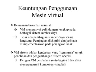 Keuntungan Penggunaan
Mesin virtual
Keamanan bukanlah masalah
VM mempunyai pelindungan lengkap pada
berbagai sistem sumber daya
Tidak ada pembagian sumber daya secara
langsung. Pembagian disk mini dan jaringan
diimplementasikan pada perangkat lunak
VM sistem adalah kendaraan yang “sempurna” untuk
penelitian dan pengembangan sistem operasi
Dengan VM perubahan suatu bagian tidak akan
mempengaruhi komponen yang lain
 