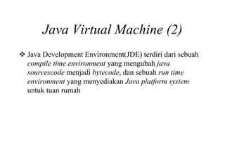 Java Virtual Machine (2)
Java Development Environment(JDE) terdiri dari sebuah
compile time environment yang mengubah java
sourcescode menjadi bytecode, dan sebuah run time
environment yang menyediakan Java platform system
untuk tuan rumah
 
