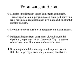 Perancangan Sistem
Masalah : menentukan tujuan dan spesifikasi sistem.
Perancangan sistem dipengaruhi oleh perangkat keras dan
jenis sistem sehingga kebutuhan-nya akan lebih sulit untuk
dispesifikasikan.
Kebutuhan terdiri dari tujuan pengguna dan tujuan sistem.
Pengguna ingin sistem yang enak digunakan, mudah
dipelajari, terpercaya, aman, dan cepat. Tapi itu semua
sebenarnya tidak dibutuhkan oleh sebuah sistem.
Sistem ingin mudah dirancang dan diimplmentasikan,
fleksibel, terpercaya, error yang minimal, dan efisien.
 