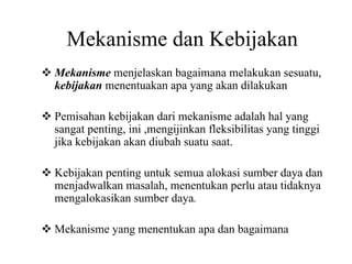 Mekanisme dan Kebijakan
Mekanisme menjelaskan bagaimana melakukan sesuatu,
kebijakan menentuakan apa yang akan dilakukan
Pemisahan kebijakan dari mekanisme adalah hal yang
sangat penting, ini ,mengijinkan fleksibilitas yang tinggi
jika kebijakan akan diubah suatu saat.
Kebijakan penting untuk semua alokasi sumber daya dan
menjadwalkan masalah, menentukan perlu atau tidaknya
mengalokasikan sumber daya.
Mekanisme yang menentukan apa dan bagaimana
 